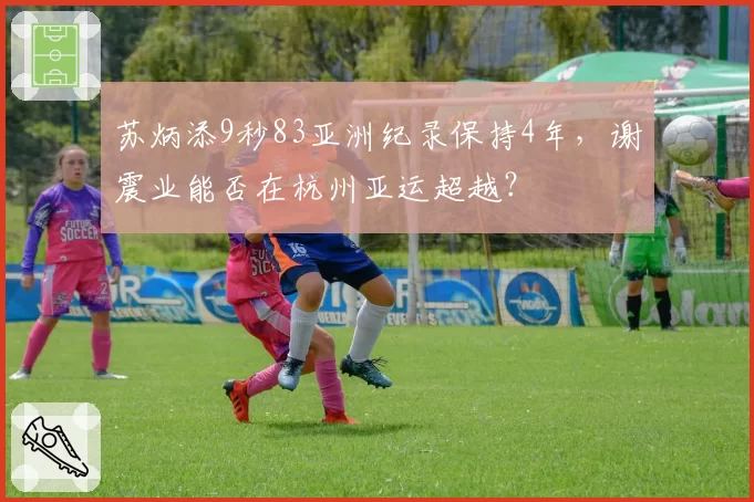 苏炳添9秒83亚洲纪录保持4年，谢震业能否在杭州亚运超越？
