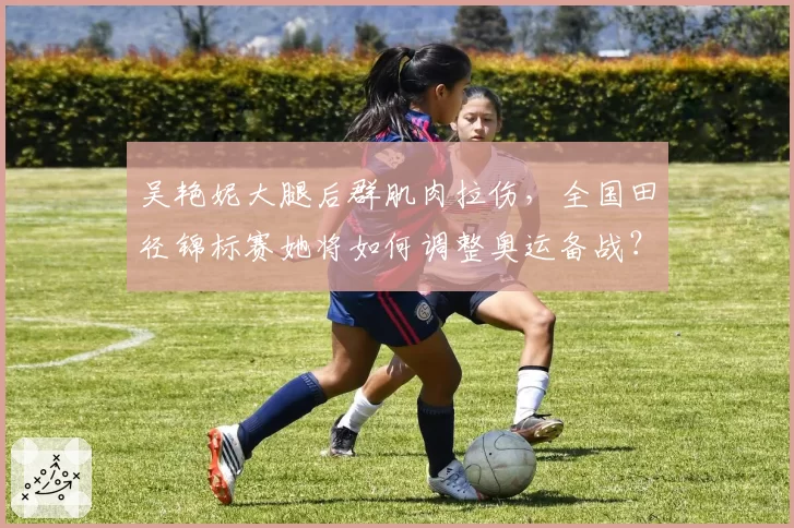 吴艳妮大腿后群肌肉拉伤,全国田径锦标赛她将如何调整奥运备战?