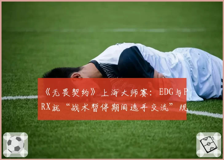 《无畏契约》上海大师赛：EDG与PRX就“战术暂停期间选手交流”规则执行尺度争论