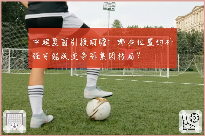 中超夏窗引援前瞻：哪些位置的补强可能改变争冠集团格局？