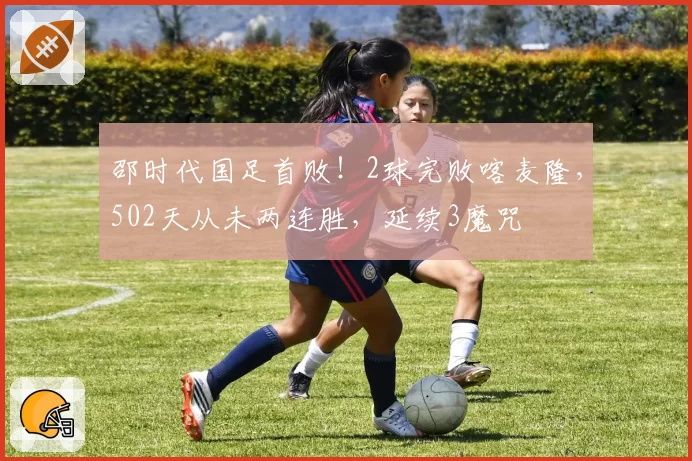 邵时代国足首败！2球完败喀麦隆，502天从未两连胜，延续3魔咒