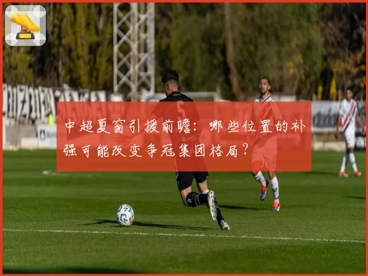 中超夏窗引援前瞻：哪些位置的补强可能改变争冠集团格局？