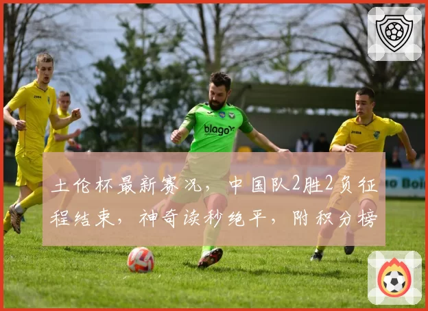 土伦杯最新赛况，中国队2胜2负征程结束，神奇读秒绝平，附积分榜