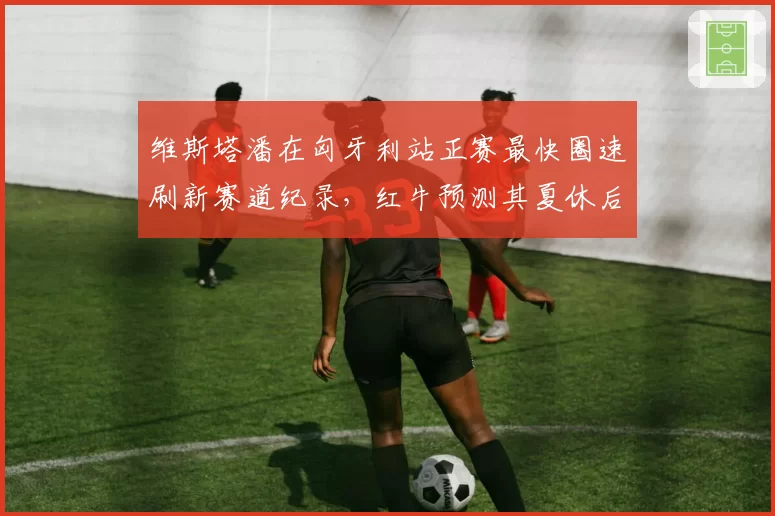 维斯塔潘在匈牙利站正赛最快圈速刷新赛道纪录，红牛预测其夏休后状态更佳