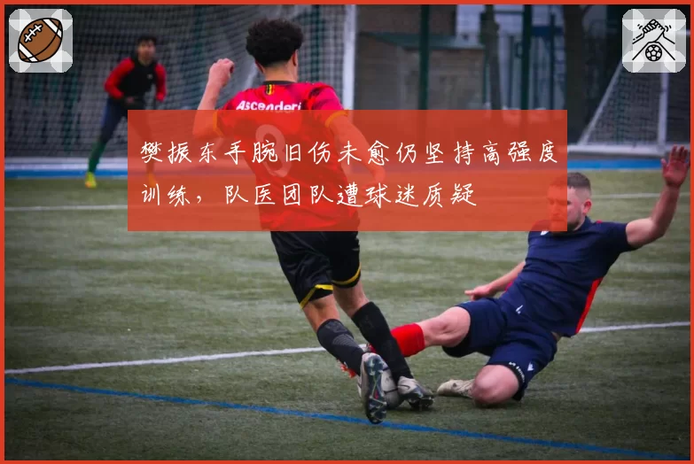 樊振东手腕旧伤未愈仍坚持高强度训练，队医团队遭球迷质疑