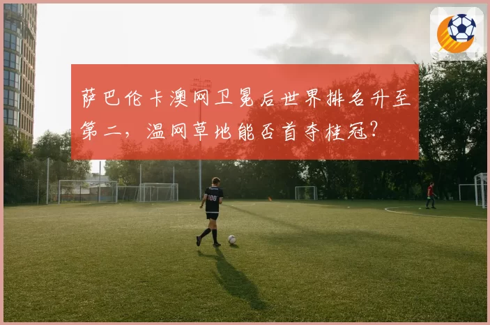 萨巴伦卡澳网卫冕后世界排名升至第二,温网草地能否首夺桂冠?