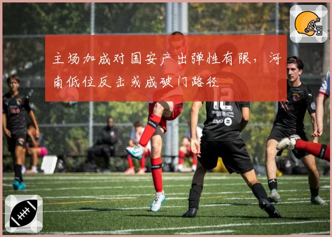主场加成对国安产出弹性有限，河南低位反击或成破门路径