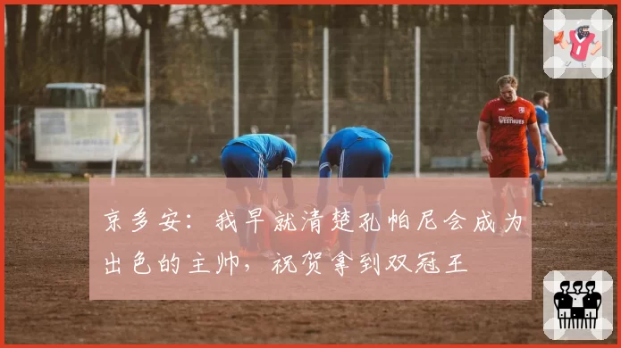 京多安：我早就清楚孔帕尼会成为出色的主帅，祝贺拿到双冠王