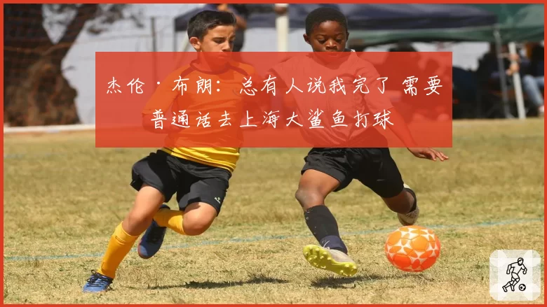 杰伦·布朗:总有人说我完了 需要学普通话去上海大鲨鱼打球