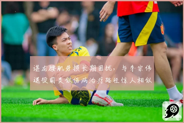谌龙腰肌劳损长期困扰，与李宗伟退役前类似伤病治疗路径惊人相似