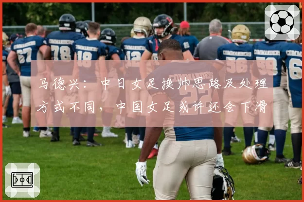 马德兴：中日女足换帅思路及处理方式不同，中国女足或许还会下滑