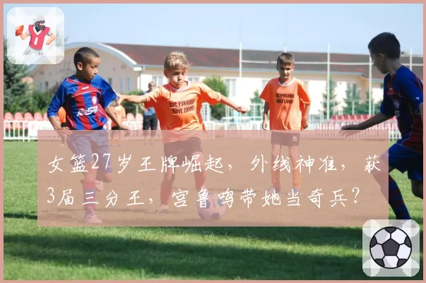 女篮27岁王牌崛起，外线神准，获3届三分王，宫鲁鸣带她当奇兵？