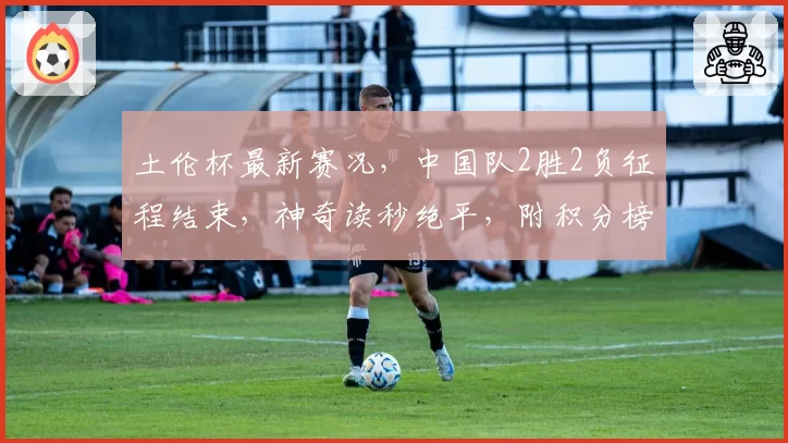 土伦杯最新赛况,中国队2胜2负征程结束,神奇读秒绝平,附积分榜