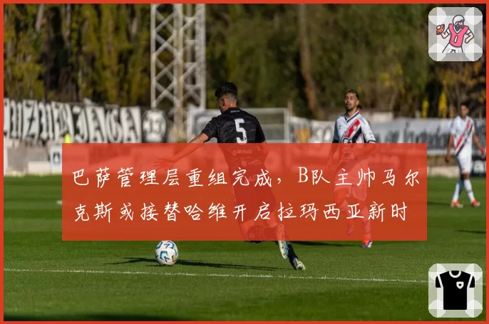 巴萨管理层重组完成，B队主帅马尔克斯或接替哈维开启拉玛西亚新时代