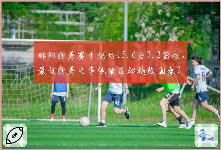 邹阳新秀赛季场均15.6分7.2篮板，最佳新秀之争他能否超越陈国豪？