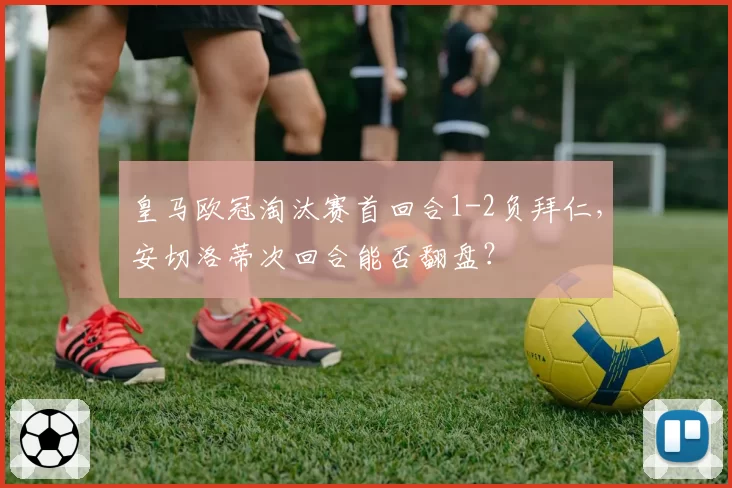 皇马欧冠淘汰赛首回合1-2负拜仁，安切洛蒂次回合能否翻盘？