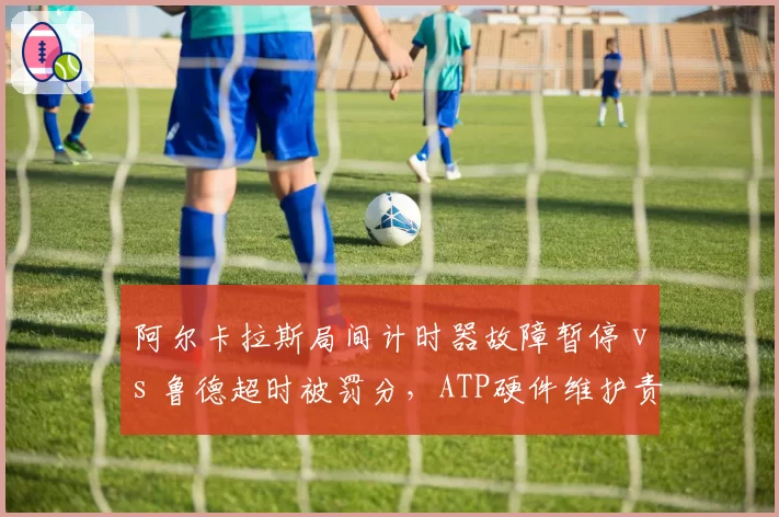 阿尔卡拉斯局间计时器故障暂停 vs 鲁德超时被罚分，ATP硬件维护责任归属模糊