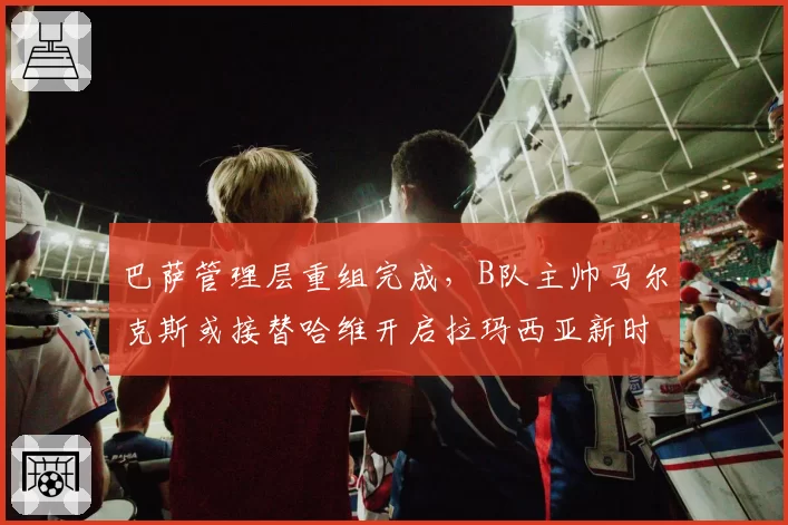 巴萨管理层重组完成，B队主帅马尔克斯或接替哈维开启拉玛西亚新时代