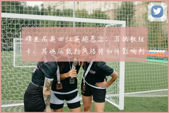 穆里尼奥回归英超悬念：若执教纽卡，其施压裁判风格将如何影响判罚环境？