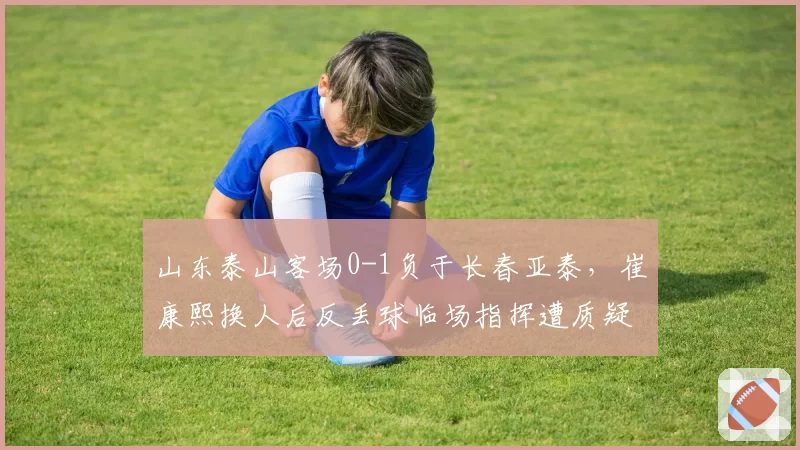 山东泰山客场0-1负于长春亚泰，崔康熙换人后反丢球临场指挥遭质疑