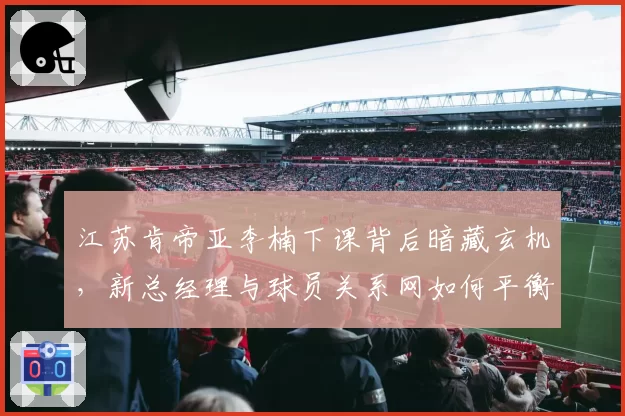 江苏肯帝亚李楠下课背后暗藏玄机，新总经理与球员关系网如何平衡？