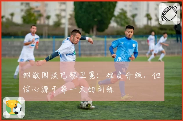 邹敬园谈巴黎卫冕:难度升级,但信心源于每一天的训练