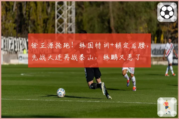 徐正源抢跑!韩国特训+锁定后腰,先战大连再战泰山,韩鹏又悬了