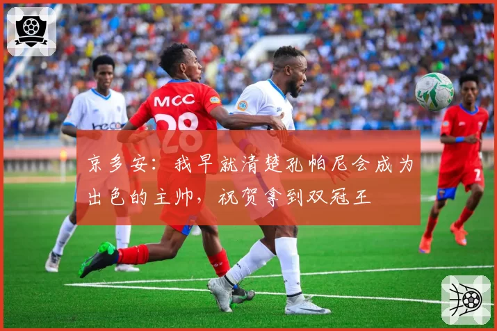 京多安：我早就清楚孔帕尼会成为出色的主帅，祝贺拿到双冠王