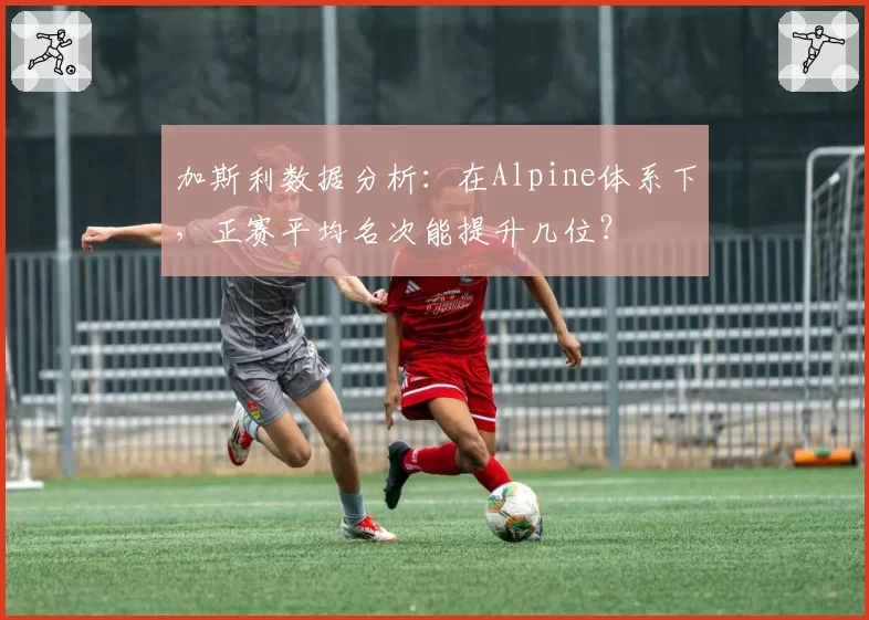 加斯利数据分析：在Alpine体系下，正赛平均名次能提升几位？