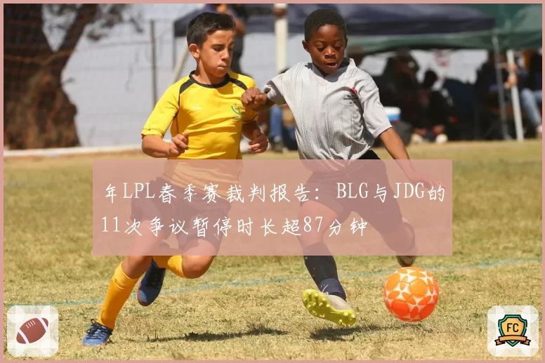 年LPL春季赛裁判报告:BLG与JDG的11次争议暂停时长超87分钟