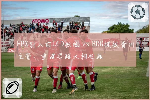 FPX引入前LGD教练 vs EDG提拔青训主管，重建思路大相径庭