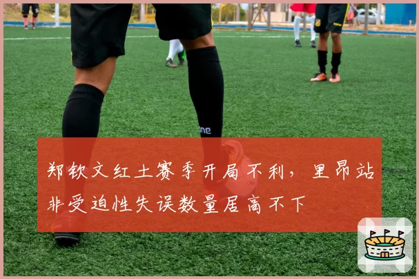 郑钦文红土赛季开局不利，里昂站非受迫性失误数量居高不下
