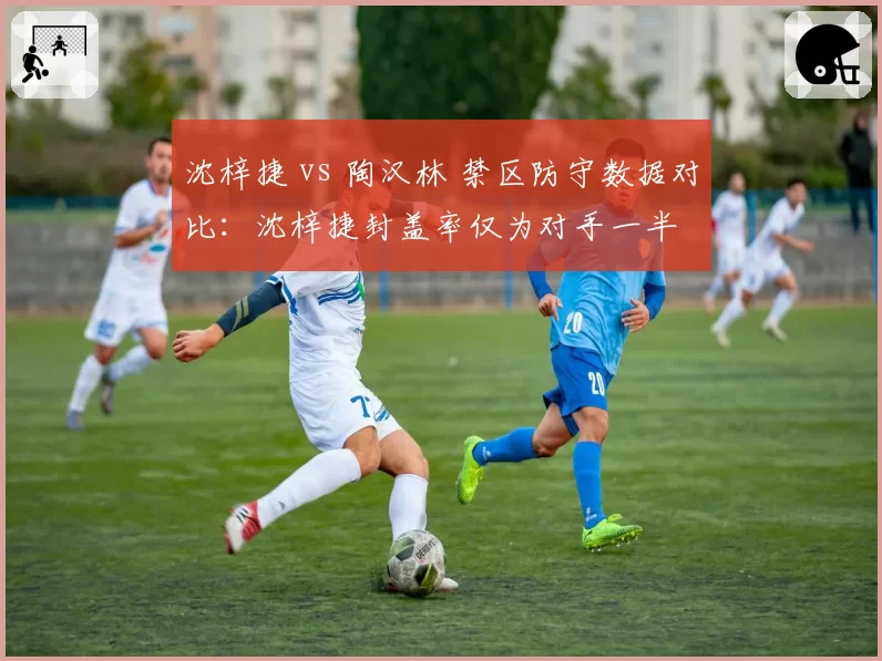 沈梓捷 vs 陶汉林 禁区防守数据对比：沈梓捷封盖率仅为对手一半