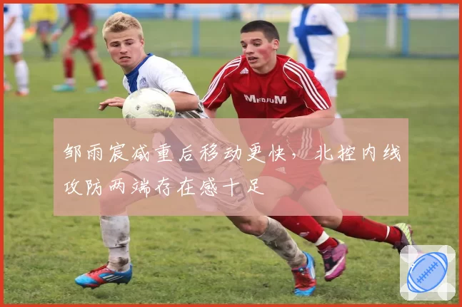 邹雨宸减重后移动更快,北控内线攻防两端存在感十足