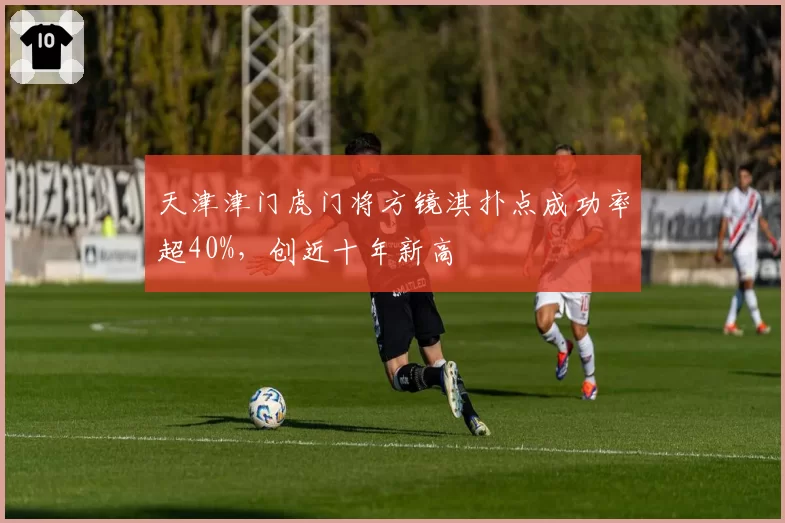 天津津门虎门将方镜淇扑点成功率超40%，创近十年新高