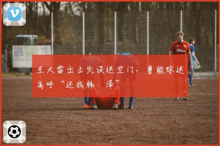王大雷出击失误送空门，鲁能球迷高呼“还我韩镕泽”