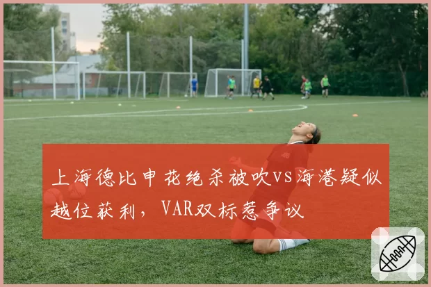 上海德比申花绝杀被吹vs海港疑似越位获利,VAR双标惹争议