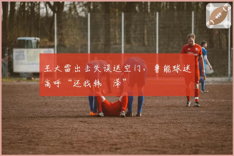 王大雷出击失误送空门，鲁能球迷高呼“还我韩镕泽”