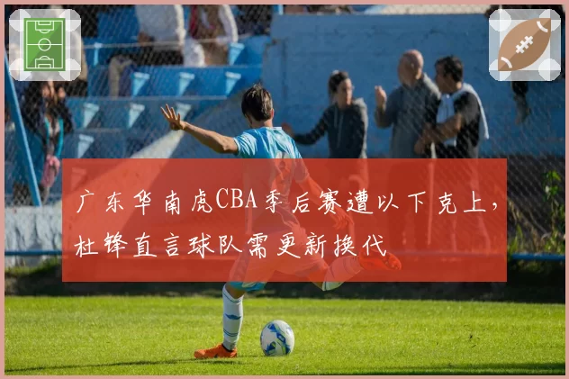 广东华南虎CBA季后赛遭以下克上,杜锋直言球队需更新换代