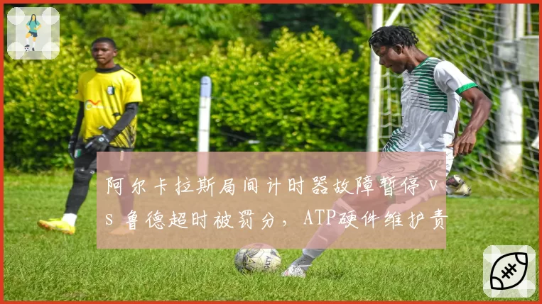 阿尔卡拉斯局间计时器故障暂停 vs 鲁德超时被罚分，ATP硬件维护责任归属模糊