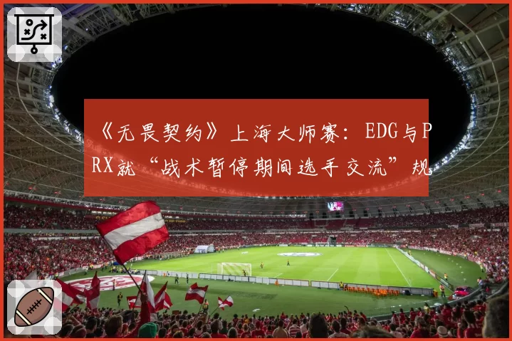 《无畏契约》上海大师赛：EDG与PRX就“战术暂停期间选手交流”规则执行尺度争论
