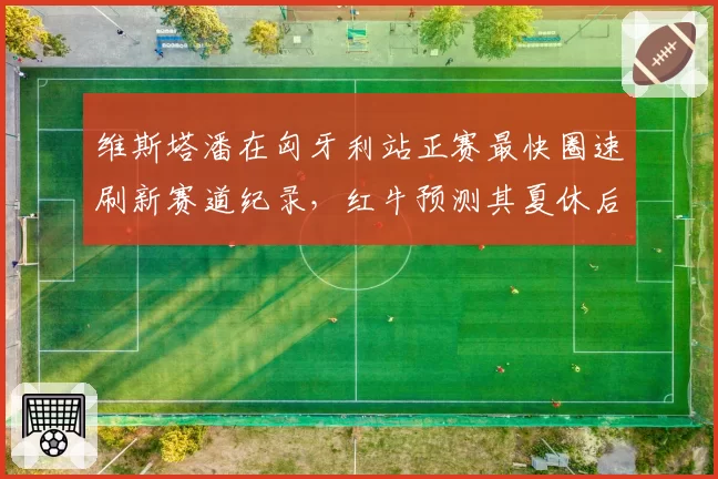 维斯塔潘在匈牙利站正赛最快圈速刷新赛道纪录，红牛预测其夏休后状态更佳