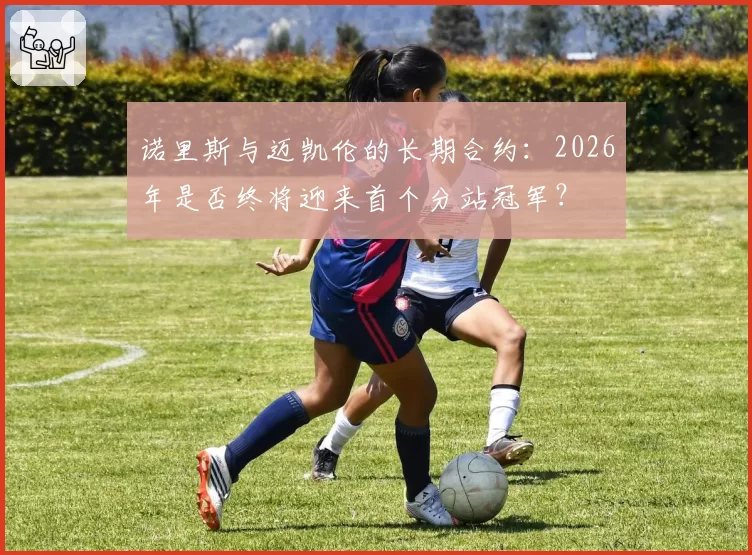 诺里斯与迈凯伦的长期合约：2026年是否终将迎来首个分站冠军？