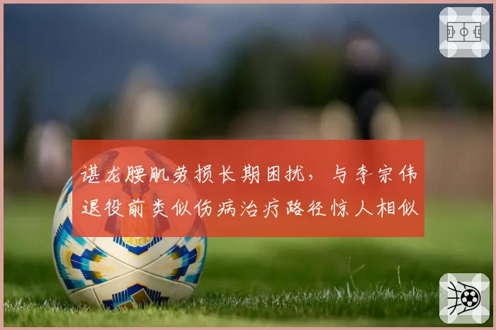 谌龙腰肌劳损长期困扰，与李宗伟退役前类似伤病治疗路径惊人相似