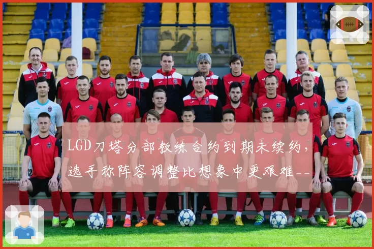 LGD刀塔分部教练合约到期未续约,选手称阵容调整比想象中更艰难__br_
