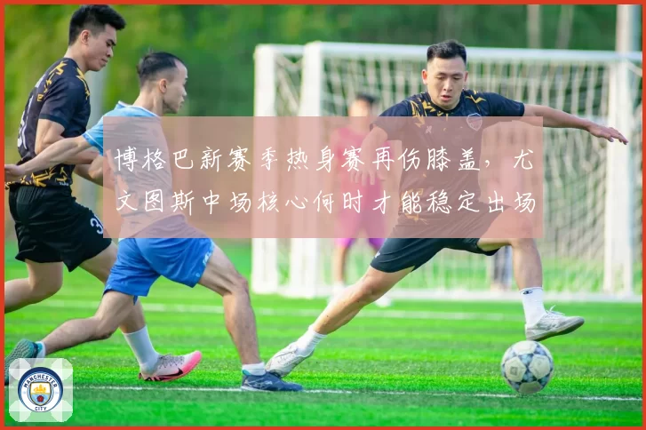 博格巴新赛季热身赛再伤膝盖,尤文图斯中场核心何时才能稳定出场?