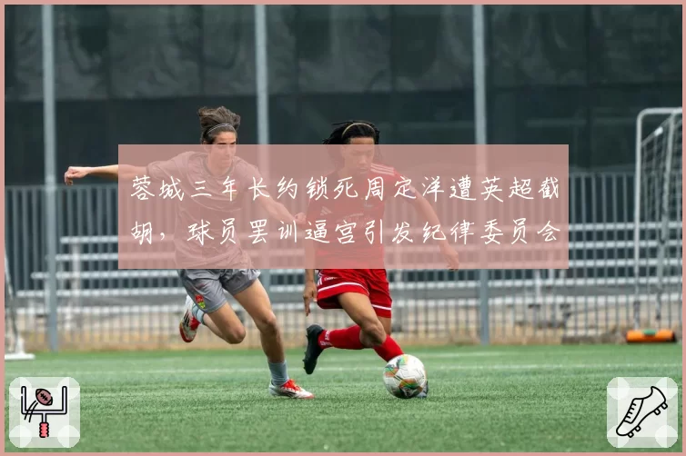 蓉城三年长约锁死周定洋遭英超截胡，球员罢训逼宫引发纪律委员会介入