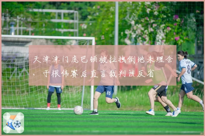 天津津门虎巴顿被拉拽倒地未理会，于根伟赛后直言裁判该反省