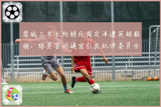 蓉城三年长约锁死周定洋遭英超截胡，球员罢训逼宫引发纪律委员会介入