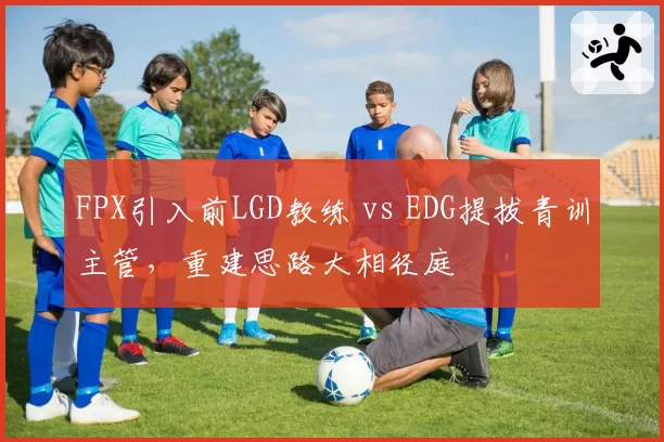 FPX引入前LGD教练 vs EDG提拔青训主管，重建思路大相径庭